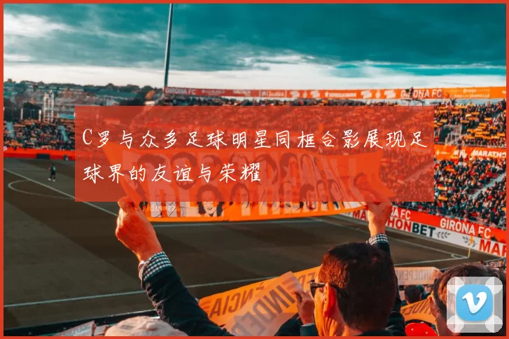 C罗与众多足球明星同框合影展现足球界的友谊与荣耀