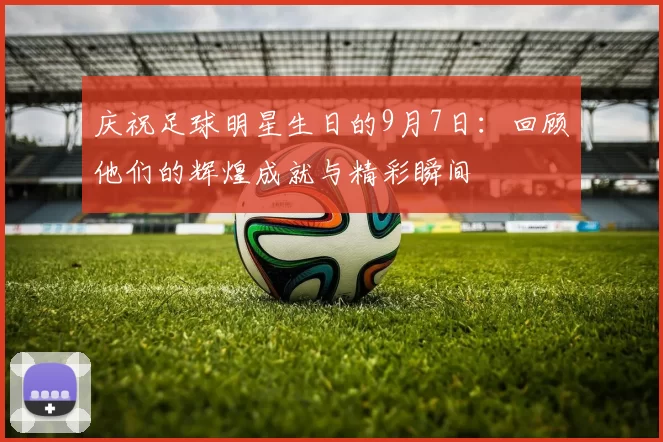 庆祝足球明星生日的9月7日：回顾他们的辉煌成就与精彩瞬间