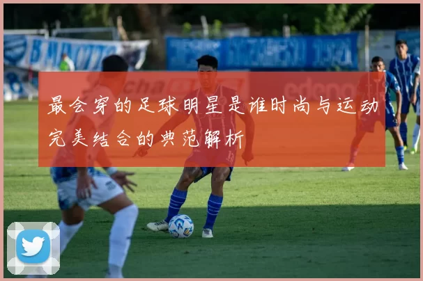 最会穿的足球明星是谁时尚与运动完美结合的典范解析