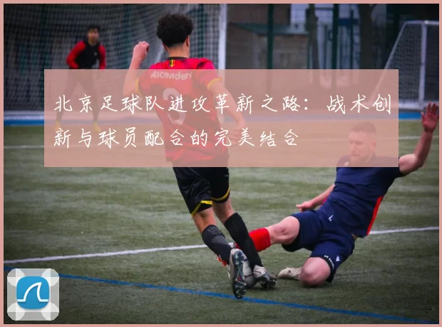 北京足球队进攻革新之路：战术创新与球员配合的完美结合