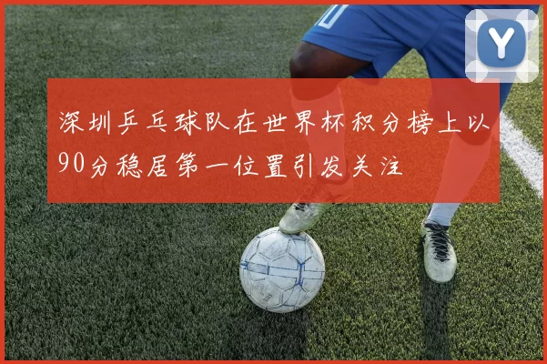 深圳乒乓球队在世界杯积分榜上以90分稳居第一位置引发关注