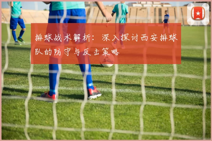 排球战术解析：深入探讨西安排球队的防守与反击策略