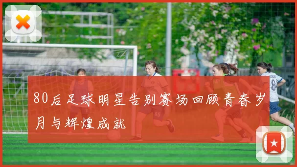 80后足球明星告别赛场回顾青春岁月与辉煌成就