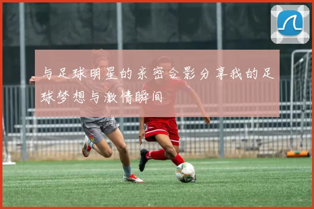 与足球明星的亲密合影分享我的足球梦想与激情瞬间