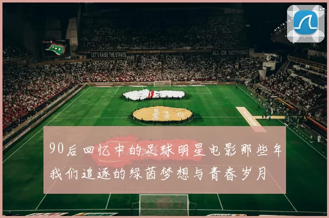 90后回忆中的足球明星电影那些年我们追逐的绿茵梦想与青春岁月