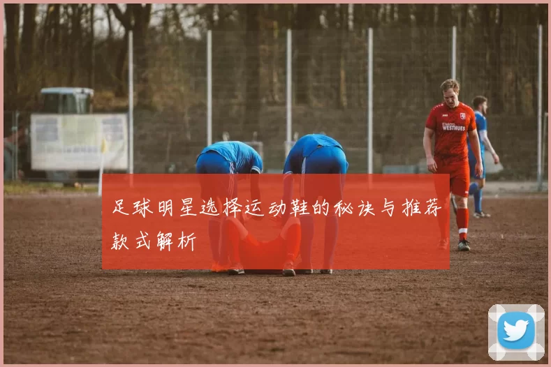 足球明星选择运动鞋的秘诀与推荐款式解析
