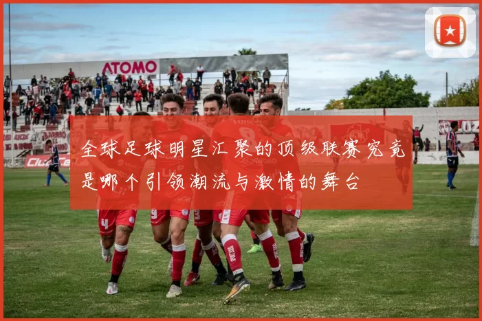 全球足球明星汇聚的顶级联赛究竟是哪个引领潮流与激情的舞台