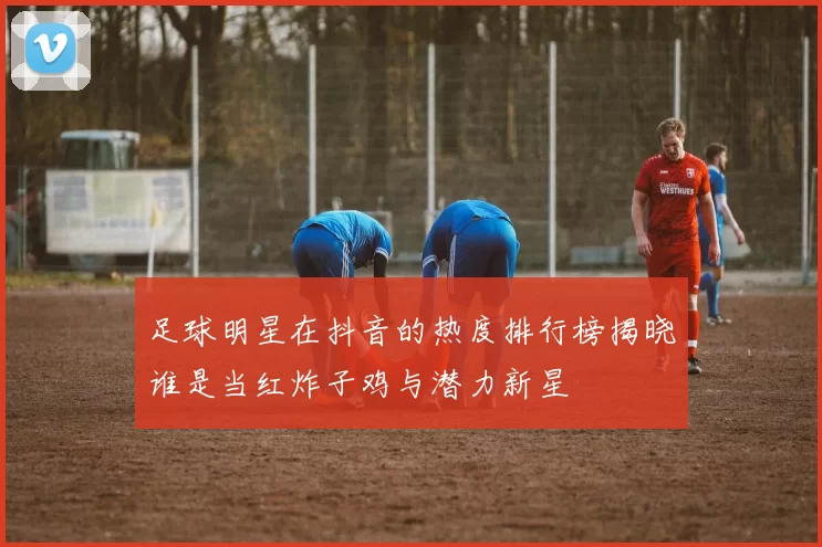 足球明星在抖音的热度排行榜揭晓谁是当红炸子鸡与潜力新星