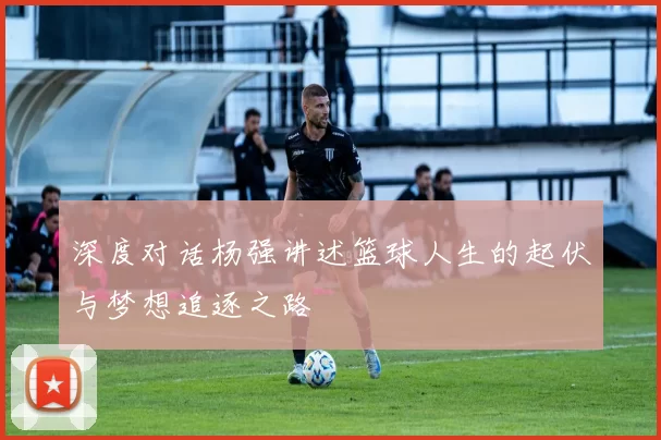 深度对话杨强讲述篮球人生的起伏与梦想追逐之路