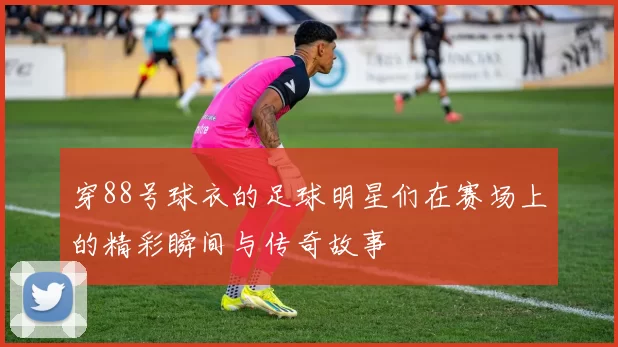 穿88号球衣的足球明星们在赛场上的精彩瞬间与传奇故事