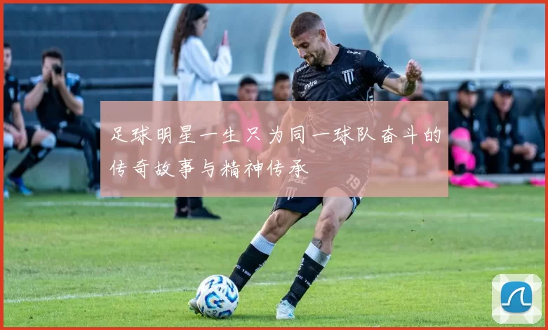 足球明星一生只为同一球队奋斗的传奇故事与精神传承