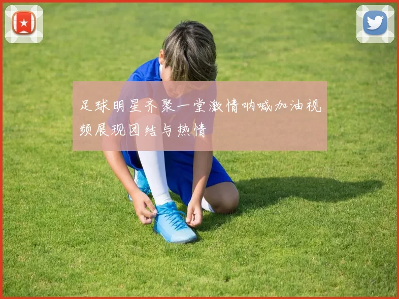 足球明星齐聚一堂激情呐喊加油视频展现团结与热情