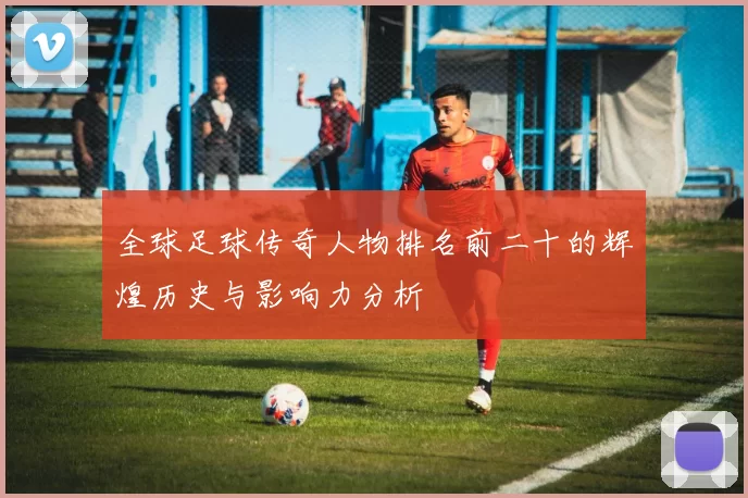 全球足球传奇人物排名前二十的辉煌历史与影响力分析