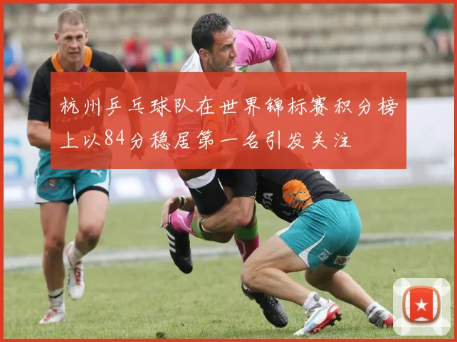 杭州乒乓球队在世界锦标赛积分榜上以84分稳居第一名引发关注