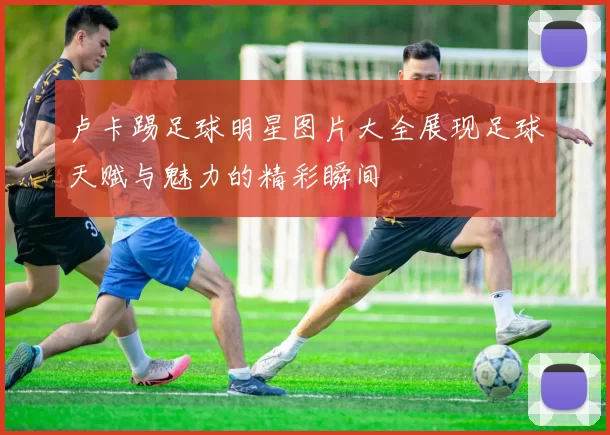 卢卡踢足球明星图片大全展现足球天赋与魅力的精彩瞬间