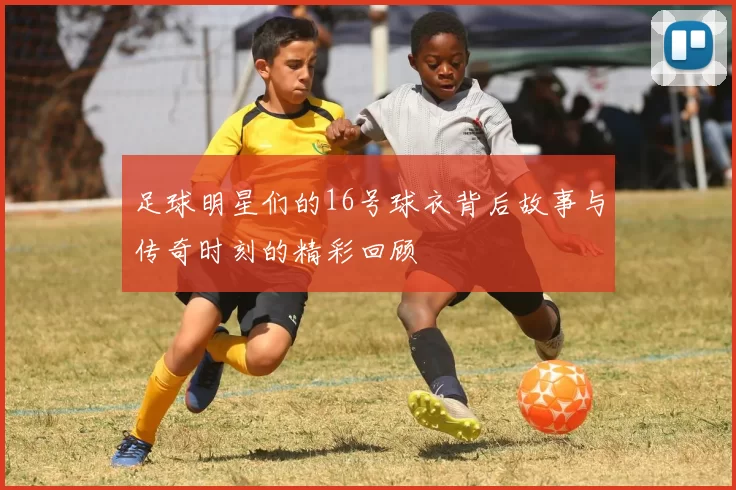 足球明星们的16号球衣背后故事与传奇时刻的精彩回顾