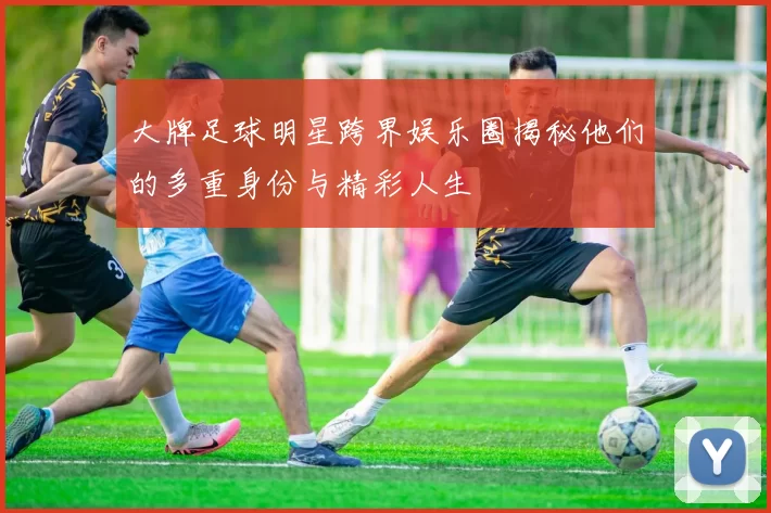 大牌足球明星跨界娱乐圈揭秘他们的多重身份与精彩人生
