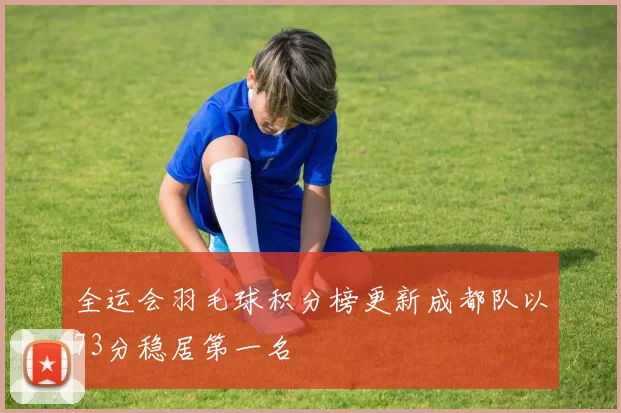 全运会羽毛球积分榜更新成都队以73分稳居第一名