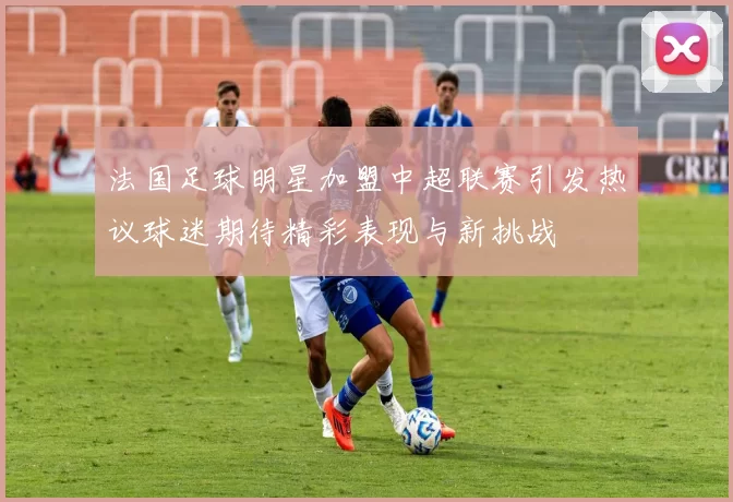 法国足球明星加盟中超联赛引发热议球迷期待精彩表现与新挑战