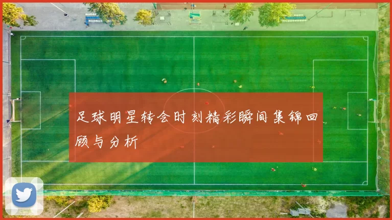 足球明星转会时刻精彩瞬间集锦回顾与分析
