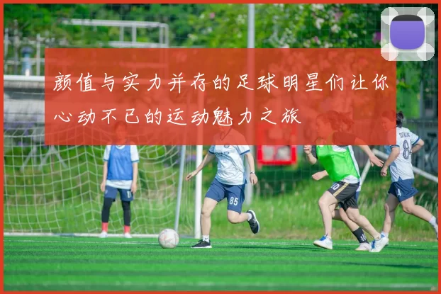 颜值与实力并存的足球明星们让你心动不已的运动魅力之旅