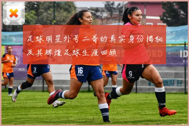 足球明星外号二哥的真实身份揭秘及其辉煌足球生涯回顾