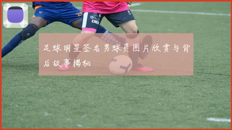 足球明星签名男球员图片欣赏与背后故事揭秘