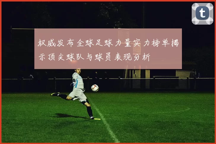 权威发布全球足球力量实力榜单揭示顶尖球队与球员表现分析