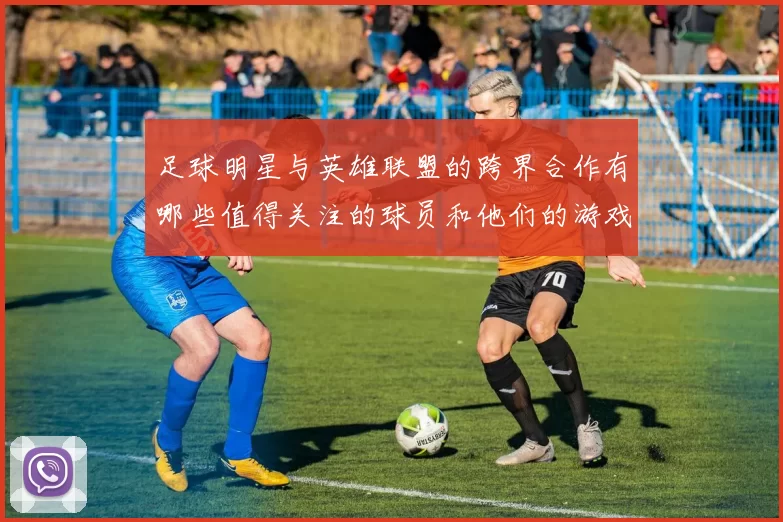 足球明星与英雄联盟的跨界合作有哪些值得关注的球员和他们的游戏故事