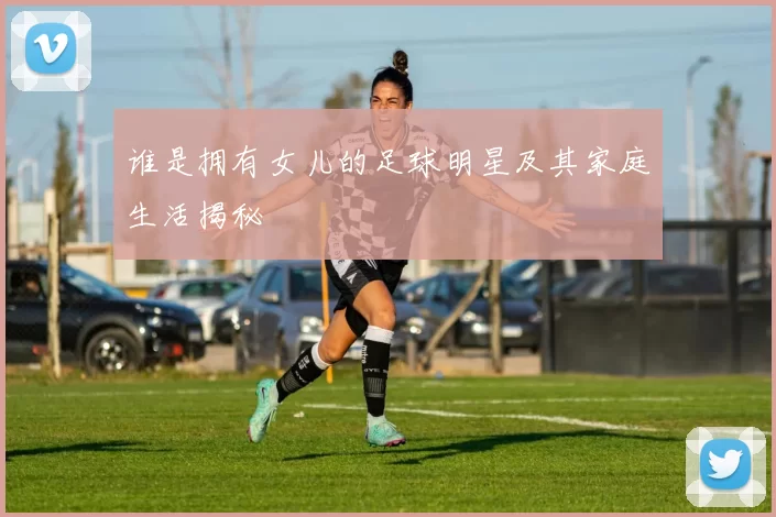 谁是拥有女儿的足球明星及其家庭生活揭秘