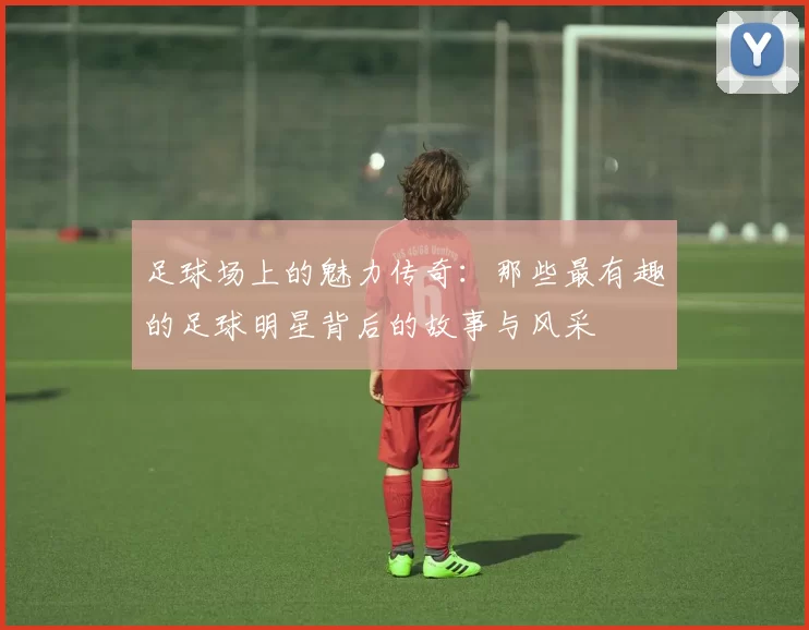 足球场上的魅力传奇：那些最有趣的足球明星背后的故事与风采