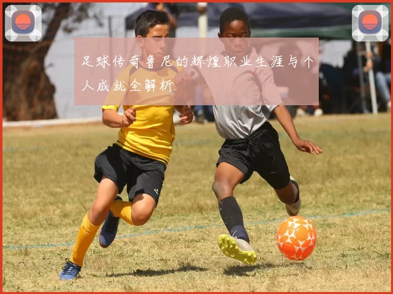 足球传奇鲁尼的辉煌职业生涯与个人成就全解析