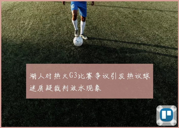 湖人对热火G3比赛争议引发热议球迷质疑裁判放水现象