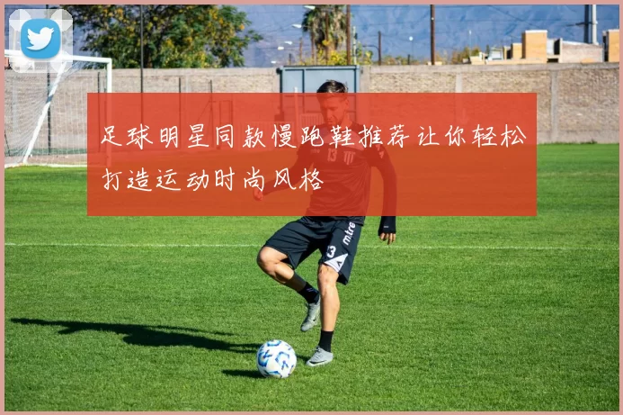 足球明星同款慢跑鞋推荐让你轻松打造运动时尚风格