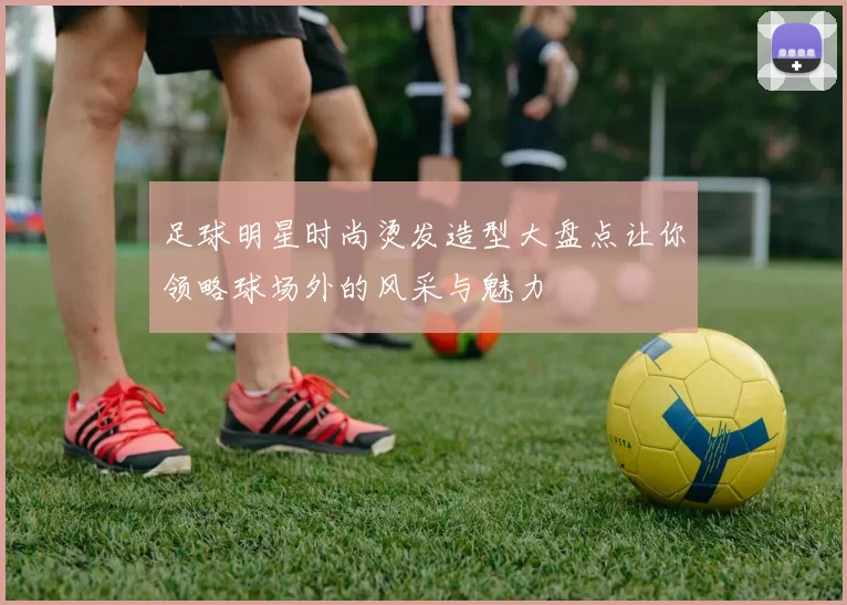 足球明星时尚烫发造型大盘点让你领略球场外的风采与魅力