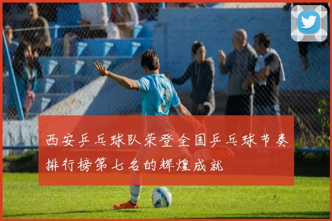 西安乒乓球队荣登全国乒乓球节奏排行榜第七名的辉煌成就
