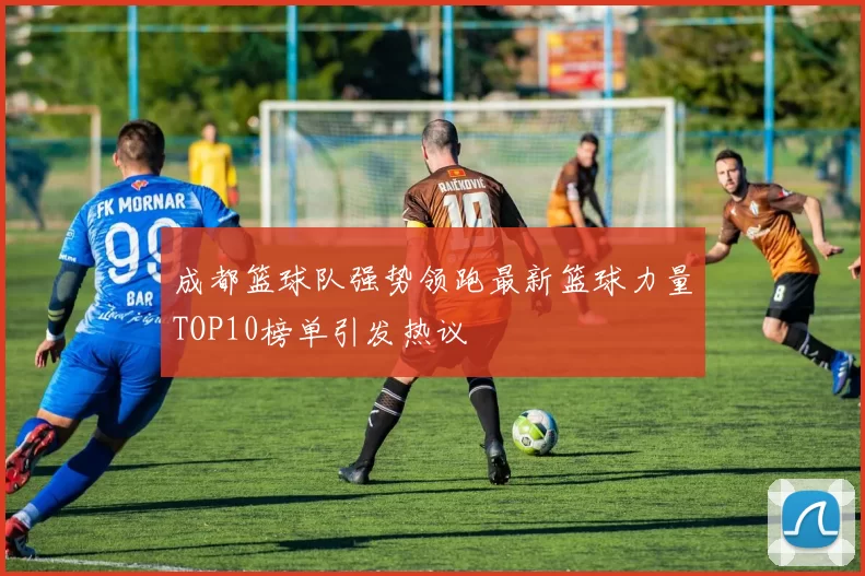 成都篮球队强势领跑最新篮球力量TOP10榜单引发热议