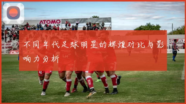 不同年代足球明星的辉煌对比与影响力分析