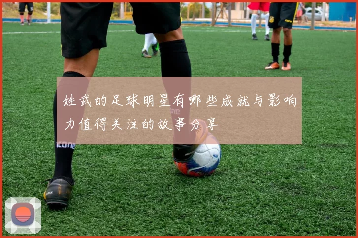 姓武的足球明星有哪些成就与影响力值得关注的故事分享