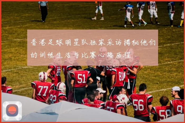 香港足球明星队独家采访揭秘他们的训练生活与比赛心路历程