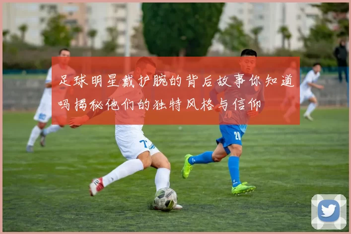 足球明星戴护腕的背后故事你知道吗揭秘他们的独特风格与信仰