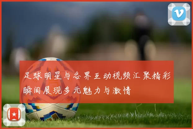 足球明星与各界互动视频汇聚精彩瞬间展现多元魅力与激情