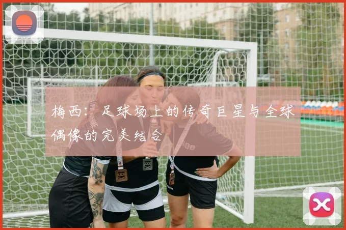 梅西：足球场上的传奇巨星与全球偶像的完美结合