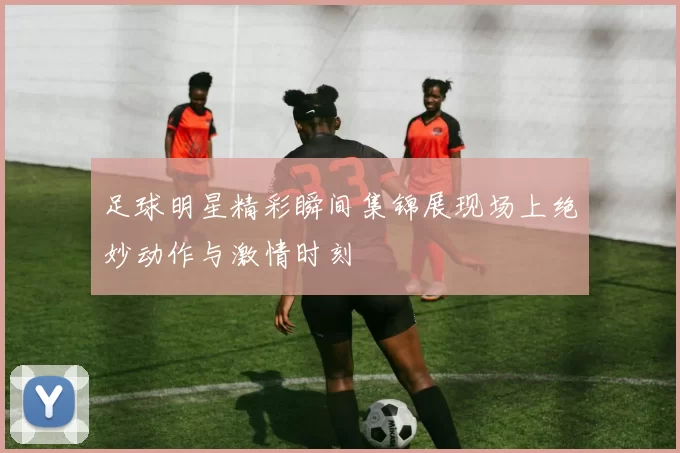 足球明星精彩瞬间集锦展现场上绝妙动作与激情时刻