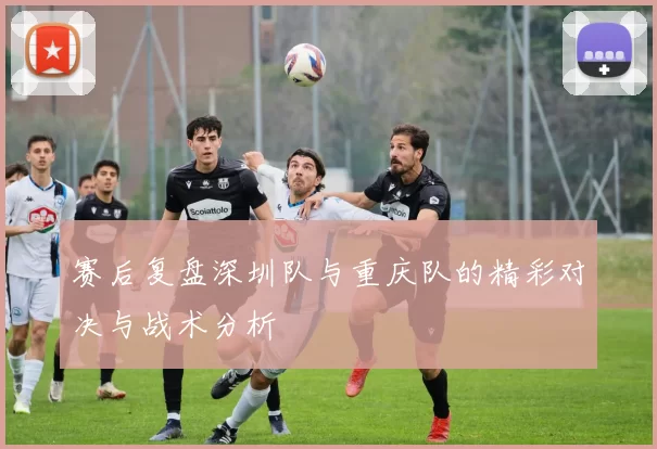 赛后复盘深圳队与重庆队的精彩对决与战术分析