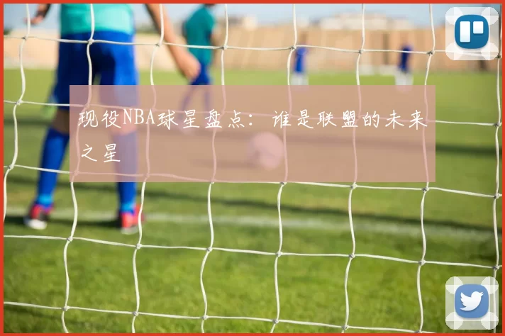 现役NBA球星盘点：谁是联盟的未来之星