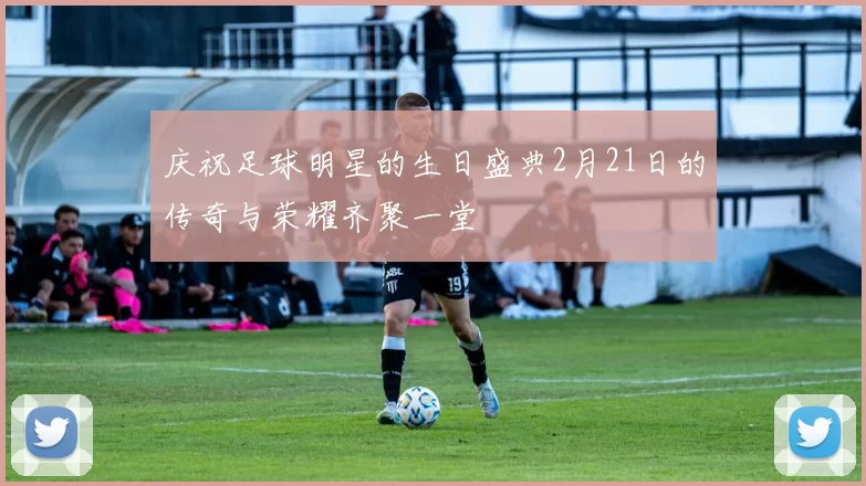 庆祝足球明星的生日盛典2月21日的传奇与荣耀齐聚一堂