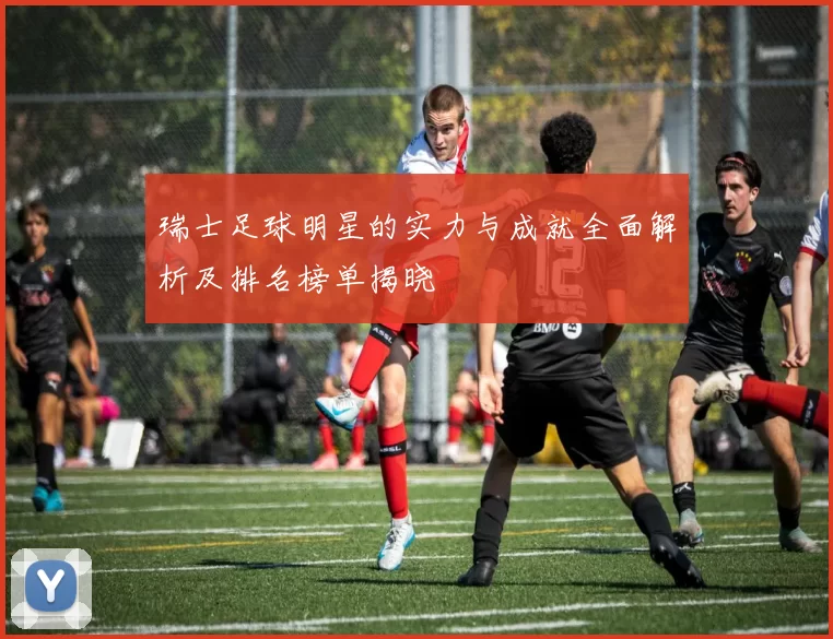 瑞士足球明星的实力与成就全面解析及排名榜单揭晓