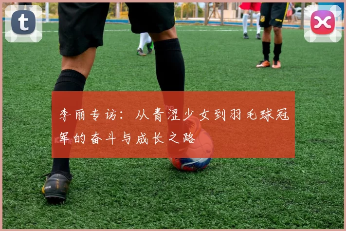 李丽专访：从青涩少女到羽毛球冠军的奋斗与成长之路