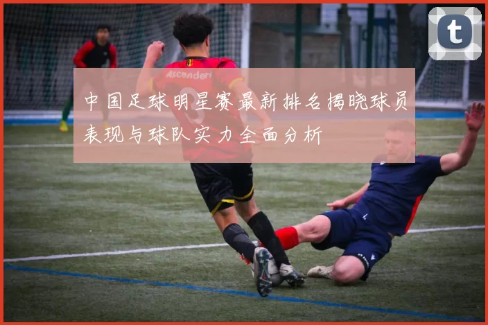 中国足球明星赛最新排名揭晓球员表现与球队实力全面分析